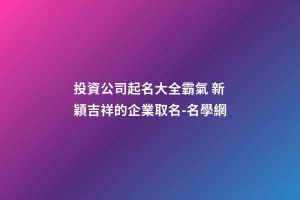投資公司起名大全霸氣 新穎吉祥的企業取名-名學網